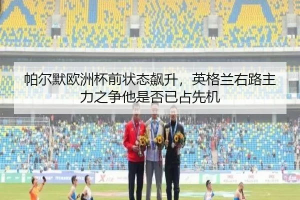 帕尔默欧洲杯前状态飙升，英格兰右路主力之争他是否已占先机