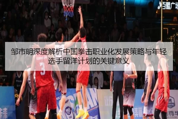 邹市明深度解析中国拳击职业化发展策略与年轻选手留洋计划的关键意义