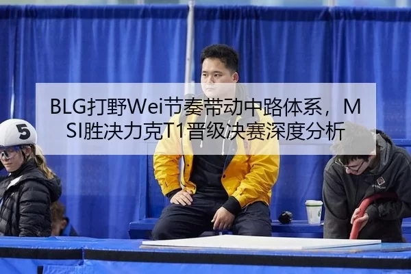 BLG打野Wei节奏带动中路体系，MSI胜决力克T1晋级决赛深度分析