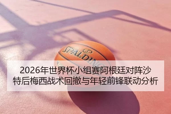 2026年世界杯小组赛阿根廷对阵沙特后梅西战术回撤与年轻前锋联动分析