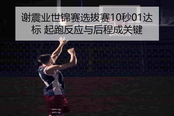 谢震业世锦赛选拔赛10秒01达标 起跑反应与后程成关键